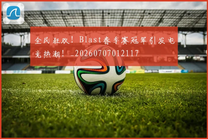 全民狂欢!Blast春季赛冠军引发电竞热潮!_20260707012117