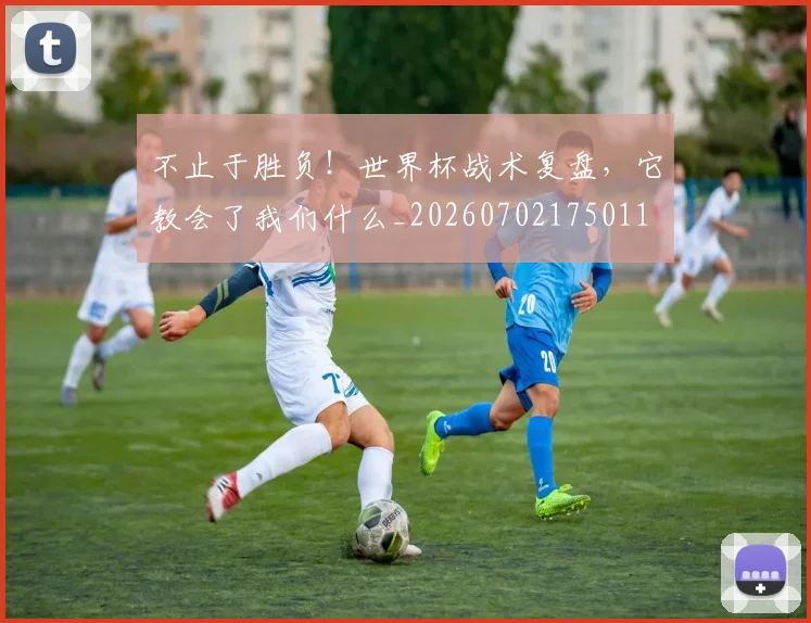 不止于胜负!世界杯战术复盘,它教会了我们什么_20260702175011