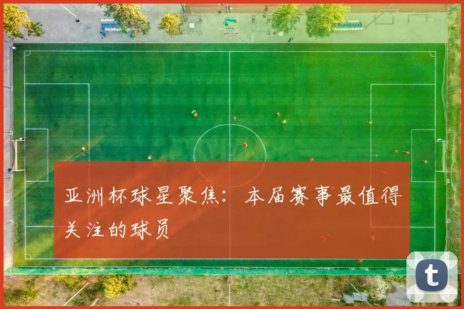 亚洲杯球星聚焦：本届赛事最值得关注的球员
