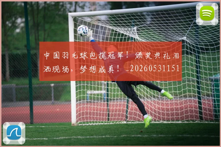 中国羽毛球包揽冠军！颁奖典礼泪洒现场，梦想成真！_20260531151542