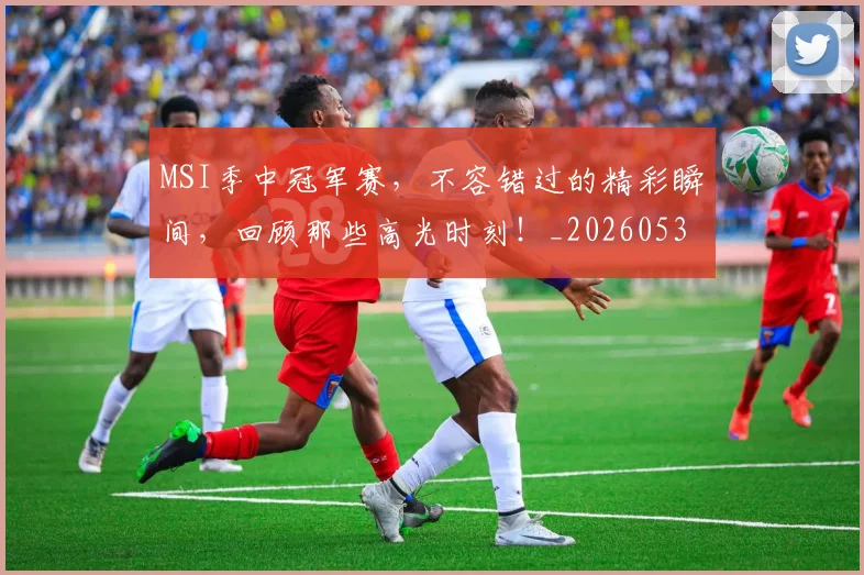 MSI季中冠军赛,不容错过的精彩瞬间,回顾那些高光时刻!_20260530143546