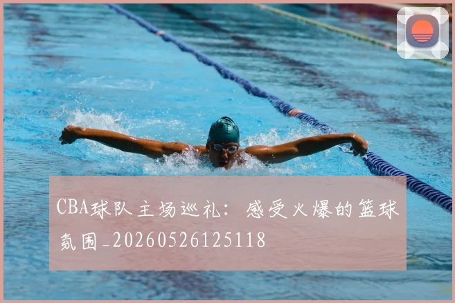 CBA球队主场巡礼:感受火爆的篮球氛围_20260526125118