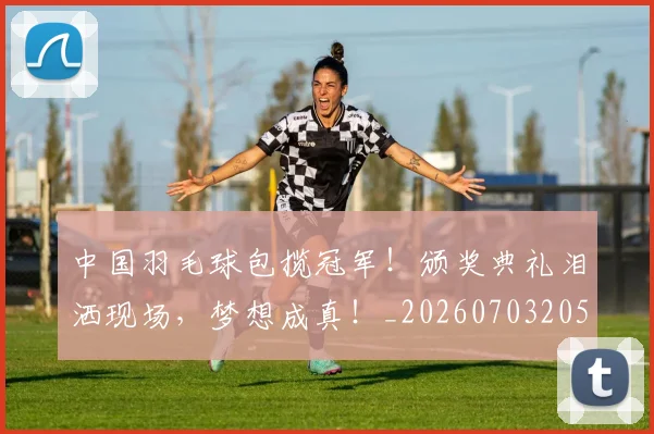中国羽毛球包揽冠军！颁奖典礼泪洒现场，梦想成真！_20260703205932