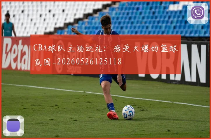 CBA球队主场巡礼：感受火爆的篮球氛围_20260526125118