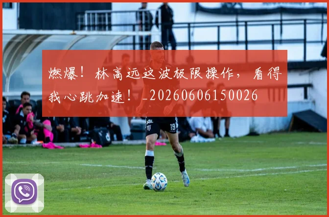 燃爆!林高远这波极限操作,看得我心跳加速!_20260606150026