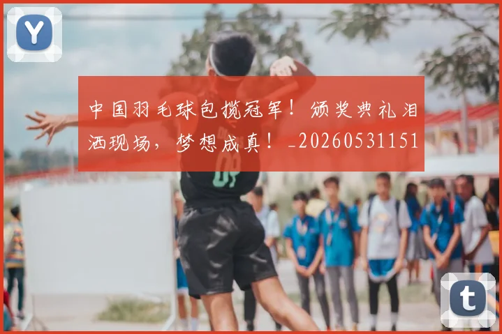 中国羽毛球包揽冠军!颁奖典礼泪洒现场,梦想成真!_20260531151542