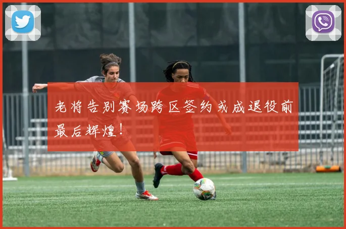老将告别赛场跨区签约或成退役前最后辉煌！