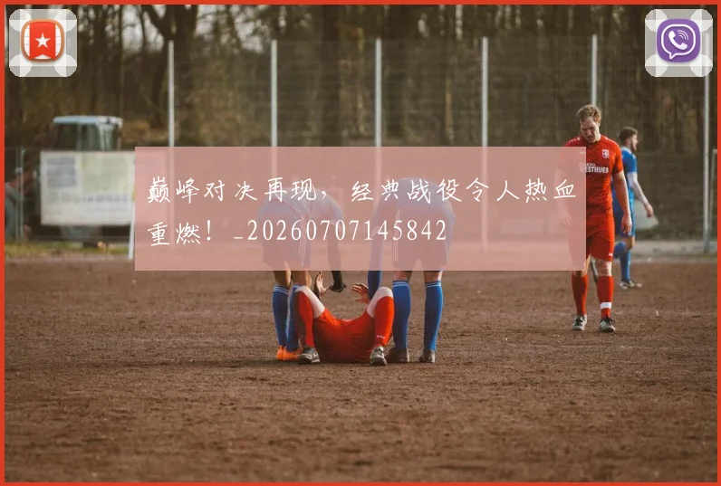 巅峰对决再现,经典战役令人热血重燃!_20260707145842