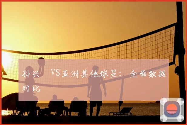 孙兴慜VS亚洲其他球星:全面数据对比