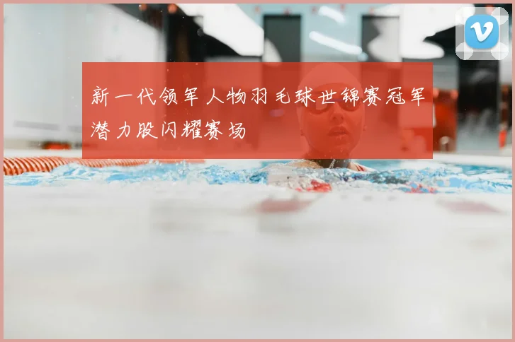 新一代领军人物羽毛球世锦赛冠军潜力股闪耀赛场