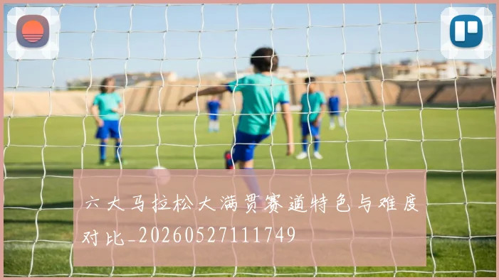 六大马拉松大满贯赛道特色与难度对比_20260527111749