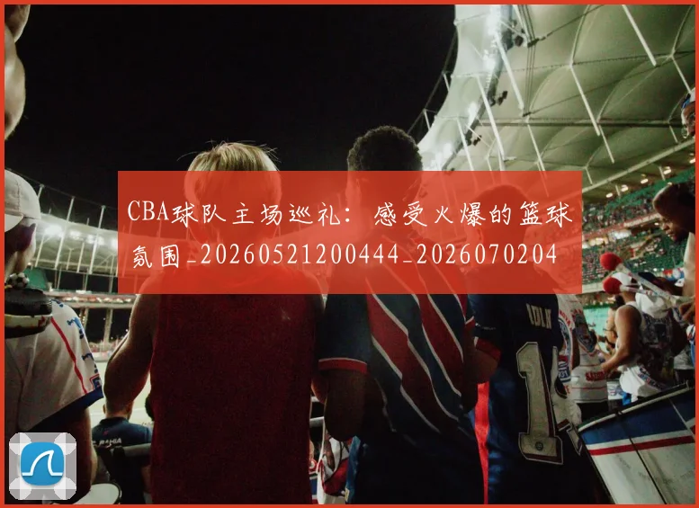 CBA球队主场巡礼：感受火爆的篮球氛围_20260521200444_20260702040548