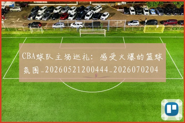 CBA球队主场巡礼:感受火爆的篮球氛围_20260521200444_20260702040548