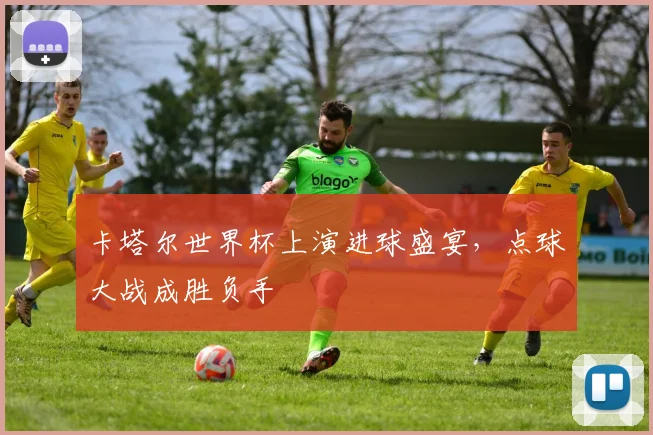 卡塔尔世界杯上演进球盛宴,点球大战成胜负手