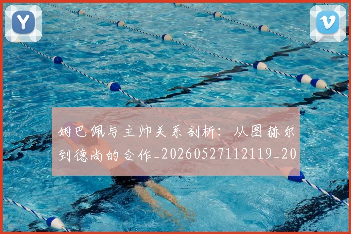 姆巴佩与主帅关系剖析:从图赫尔到德尚的合作_20260527112119_20260707023325