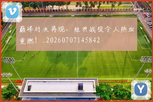 巅峰对决再现,经典战役令人热血重燃!_20260707145842
