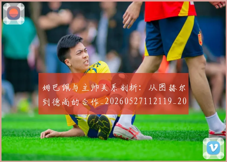 姆巴佩与主帅关系剖析：从图赫尔到德尚的合作_20260527112119_20260707023325