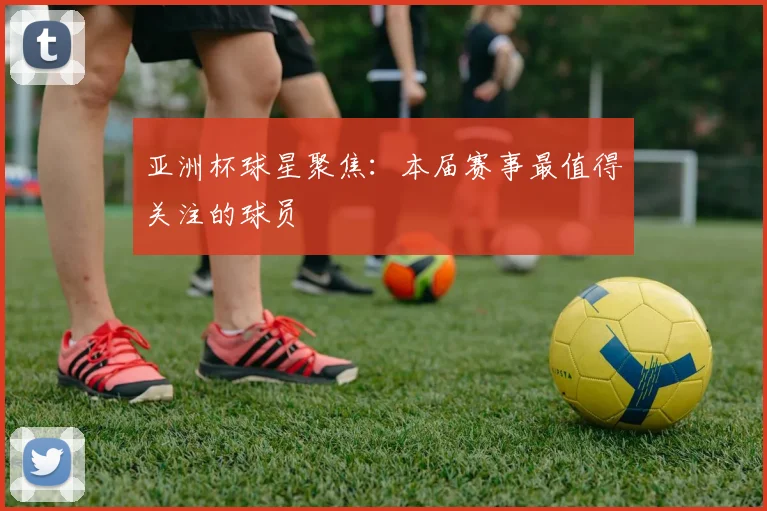 亚洲杯球星聚焦:本届赛事最值得关注的球员