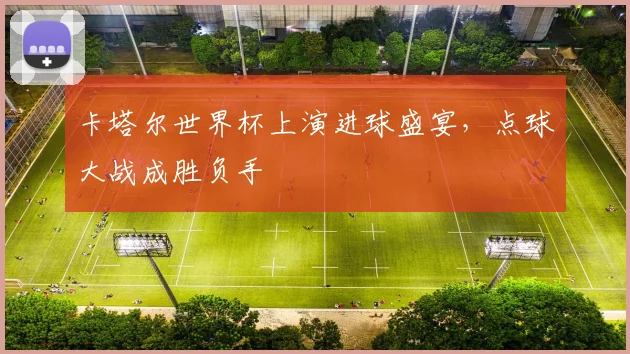 卡塔尔世界杯上演进球盛宴，点球大战成胜负手