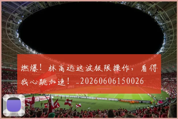 燃爆!林高远这波极限操作,看得我心跳加速!_20260606150026