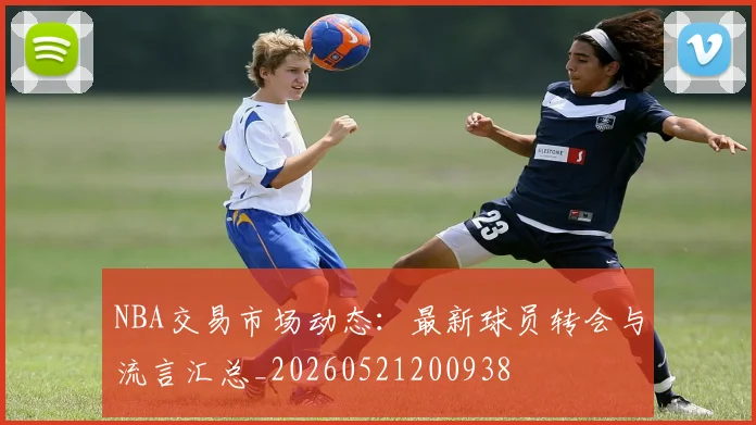 NBA交易市场动态:最新球员转会与流言汇总_20260521200938