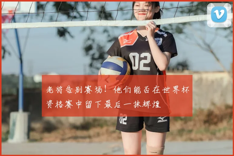老将告别赛场！他们能否在世界杯资格赛中留下最后一抹辉煌